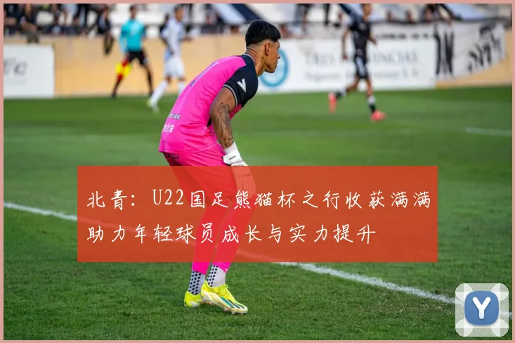 北青：U22国足熊猫杯之行收获满满助力年轻球员成长与实力提升