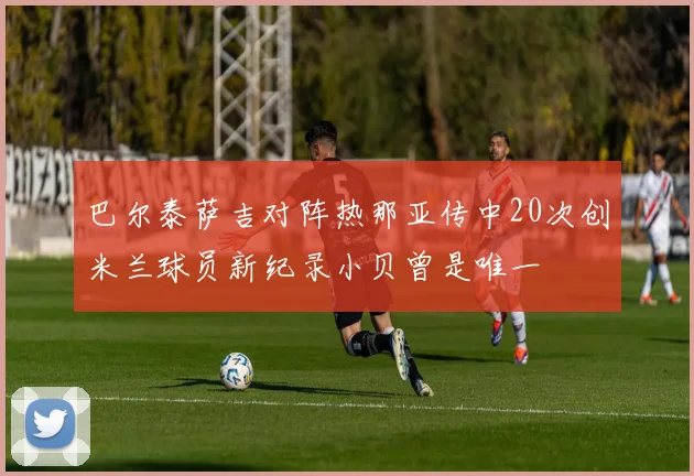 巴尔泰萨吉对阵热那亚传中20次创米兰球员新纪录小贝曾是唯一