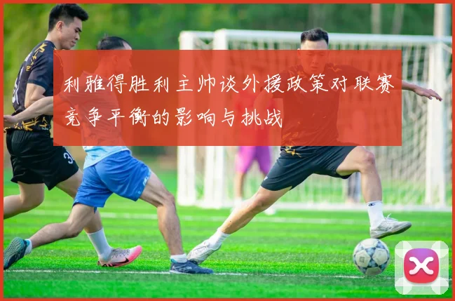 利雅得胜利主帅谈外援政策对联赛竞争平衡的影响与挑战