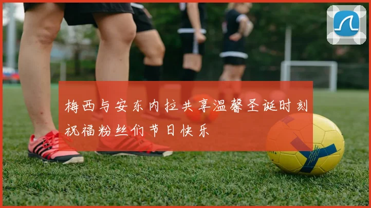 梅西与安东内拉共享温馨圣诞时刻祝福粉丝们节日快乐