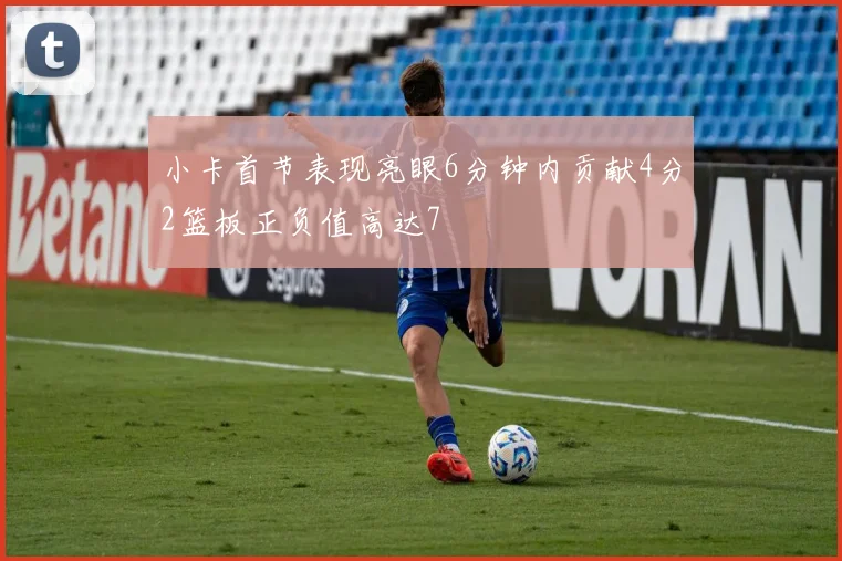小卡首节表现亮眼6分钟内贡献4分2篮板正负值高达7