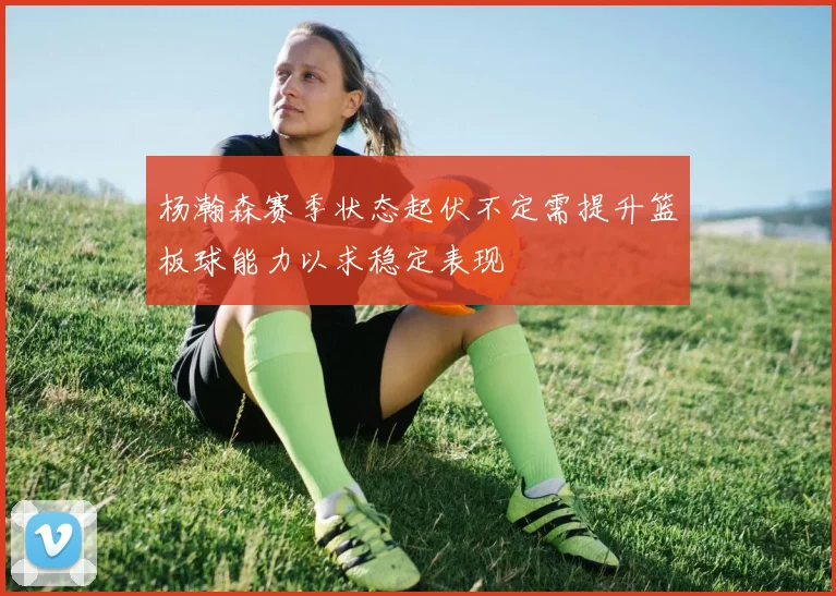 杨瀚森赛季状态起伏不定需提升篮板球能力以求稳定表现
