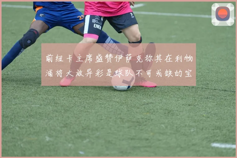 前纽卡主席盛赞伊萨克称其在利物浦将大放异彩是球队不可或缺的宝贵资产