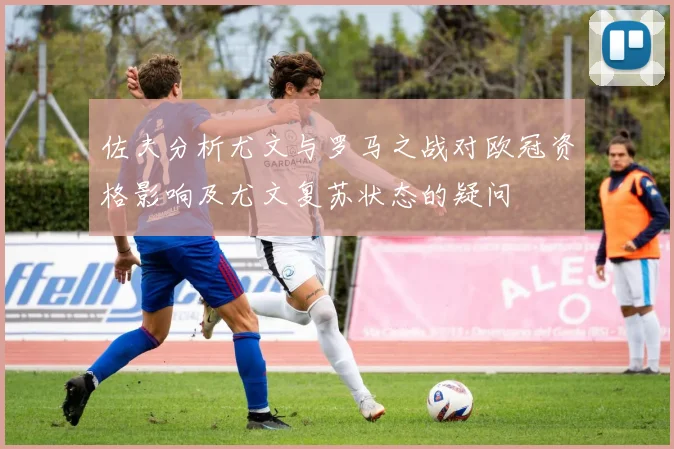 佐夫分析尤文与罗马之战对欧冠资格影响及尤文复苏状态的疑问