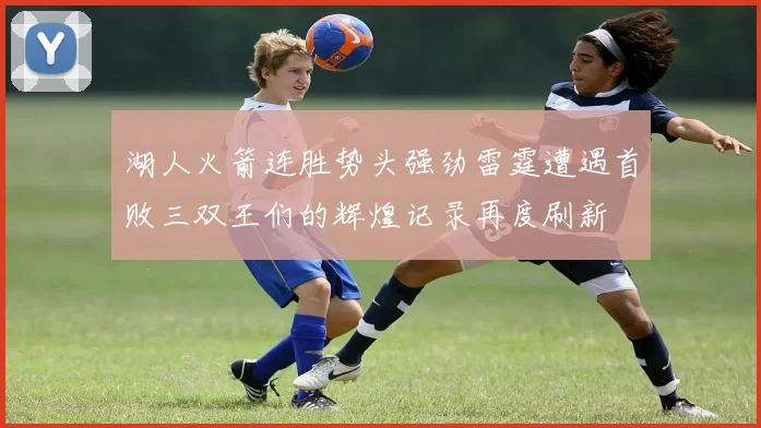 湖人火箭连胜势头强劲雷霆遭遇首败三双王们的辉煌记录再度刷新