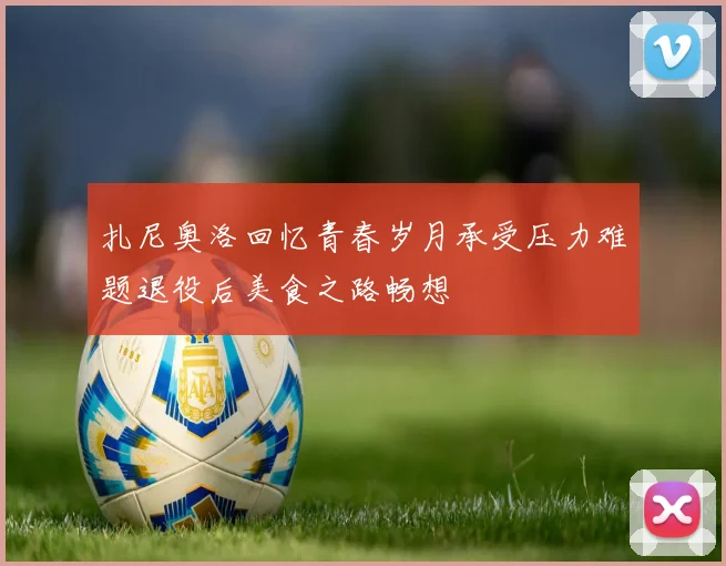 扎尼奥洛回忆青春岁月承受压力难题退役后美食之路畅想